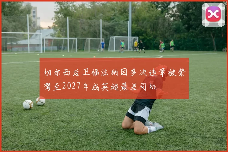 切尔西后卫福法纳因多次违章被禁驾至2027年成英超最差司机