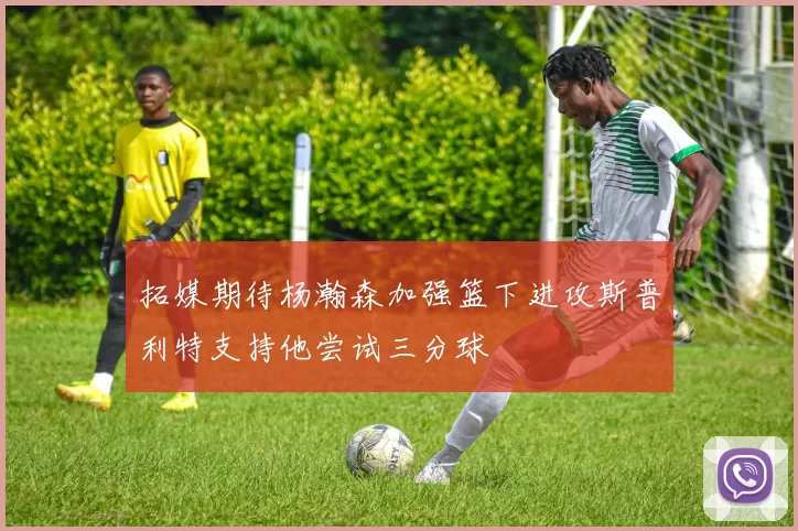 拓媒期待杨瀚森加强篮下进攻斯普利特支持他尝试三分球