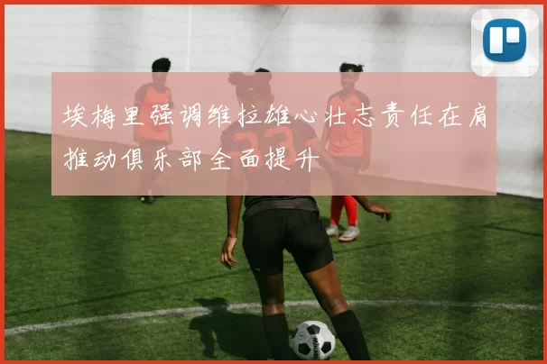 埃梅里强调维拉雄心壮志责任在肩推动俱乐部全面提升