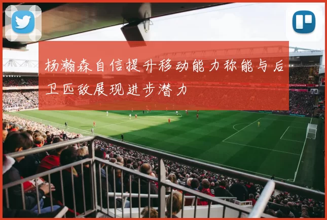 杨瀚森自信提升移动能力称能与后卫匹敌展现进步潜力