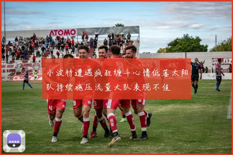 小波特遭遇疯狂缠斗心情低落太阳队持续施压流量大队表现不佳