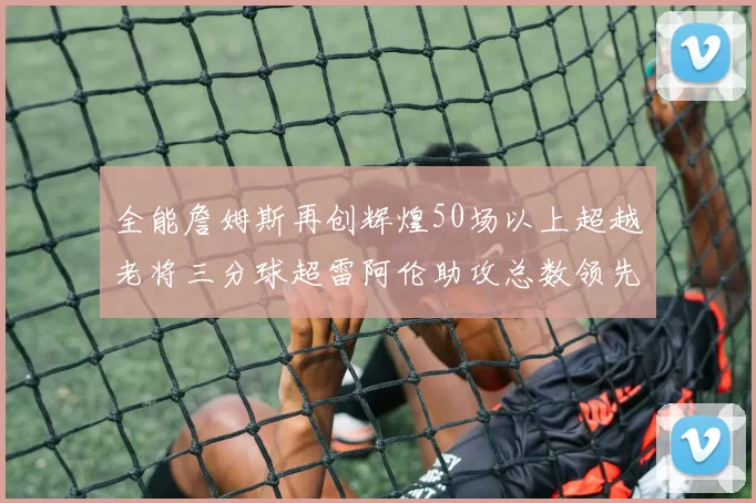 全能詹姆斯再创辉煌50场以上超越老将三分球超雷阿伦助攻总数领先隆多