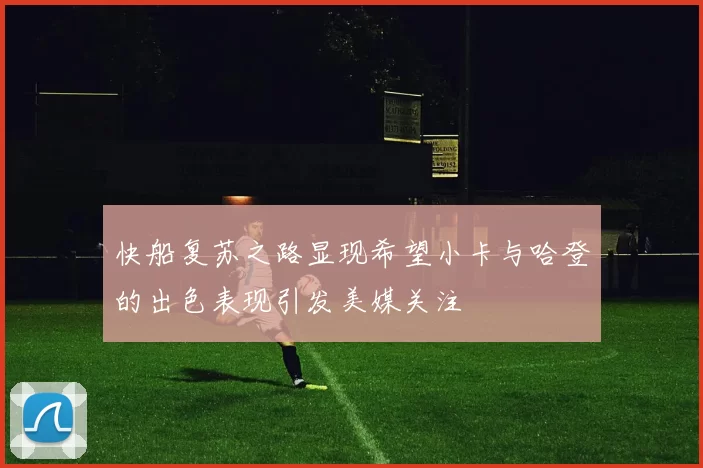快船复苏之路显现希望小卡与哈登的出色表现引发美媒关注