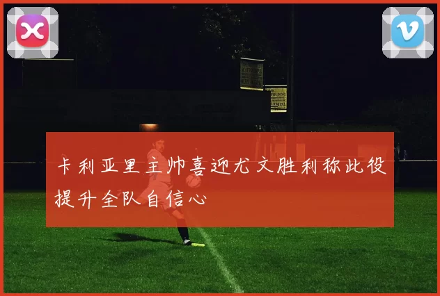 卡利亚里主帅喜迎尤文胜利称此役提升全队自信心