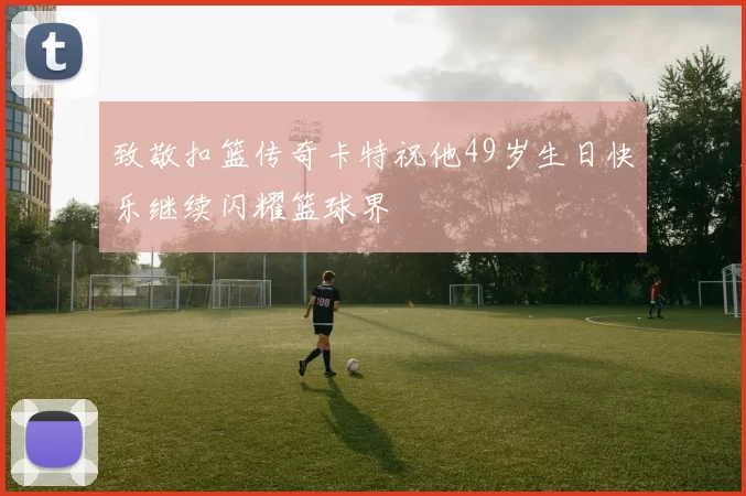 致敬扣篮传奇卡特祝他49岁生日快乐继续闪耀篮球界