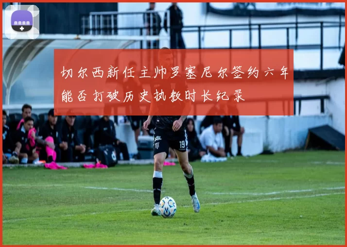 切尔西新任主帅罗塞尼尔签约六年能否打破历史执教时长纪录